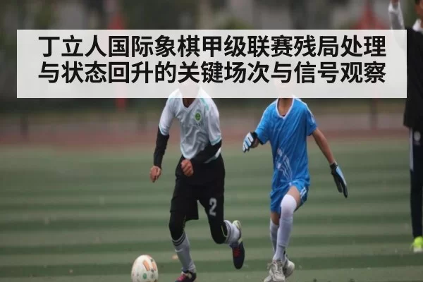 丁立人国际象棋甲级联赛残局处理与状态回升的关键场次与信号观察
