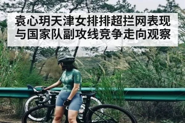 袁心玥天津女排排超拦网表现与国家队副攻线竞争走向观察